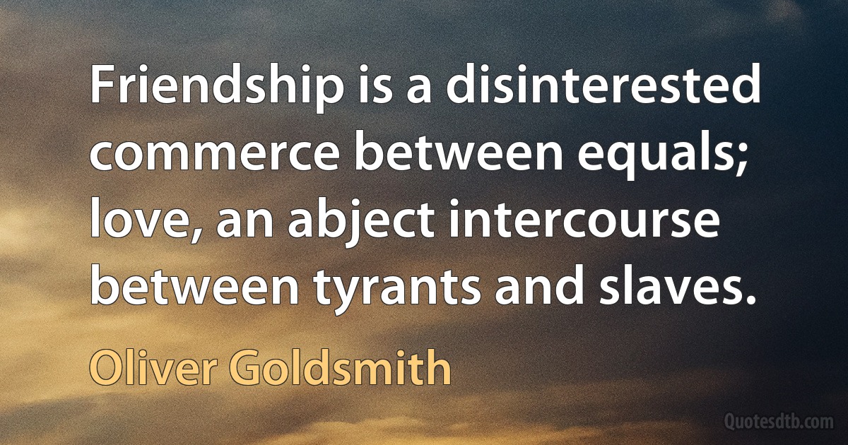 Friendship is a disinterested commerce between equals; love, an abject intercourse between tyrants and slaves. (Oliver Goldsmith)