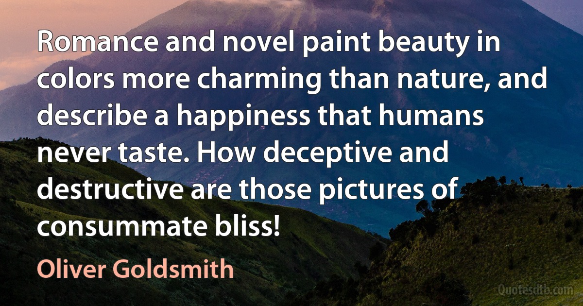 Romance and novel paint beauty in colors more charming than nature, and describe a happiness that humans never taste. How deceptive and destructive are those pictures of consummate bliss! (Oliver Goldsmith)