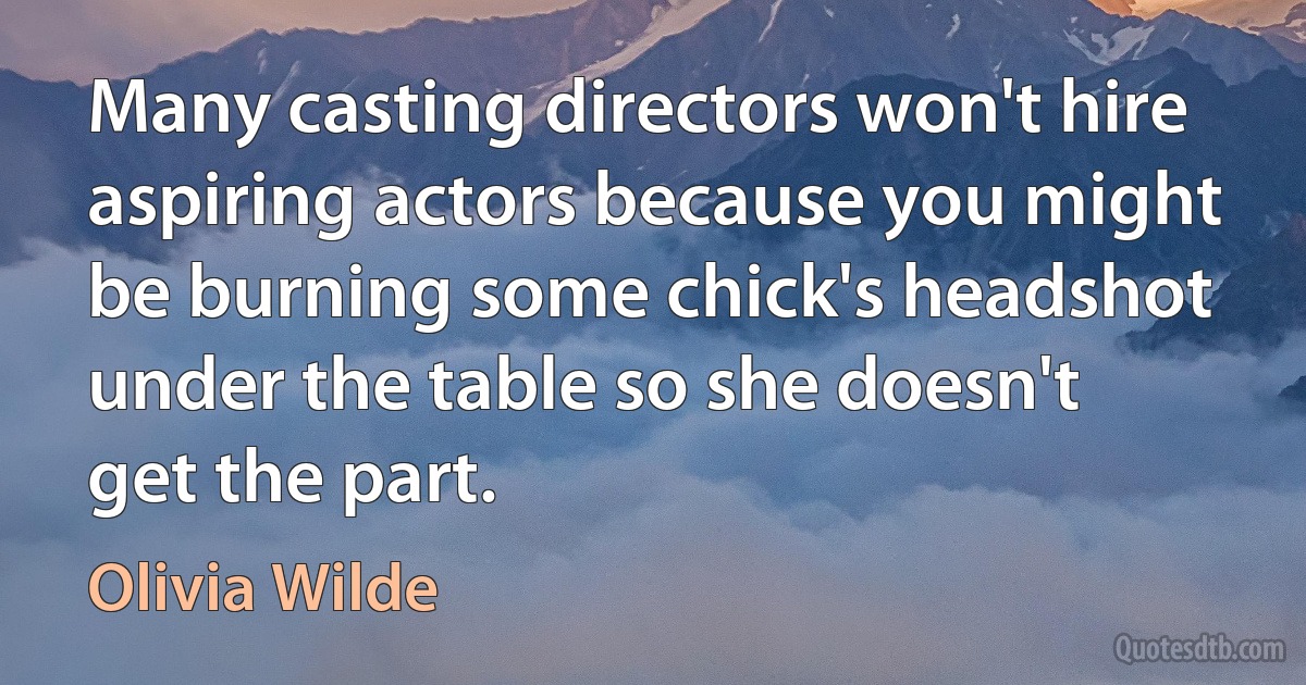 Many casting directors won't hire aspiring actors because you might be burning some chick's headshot under the table so she doesn't get the part. (Olivia Wilde)