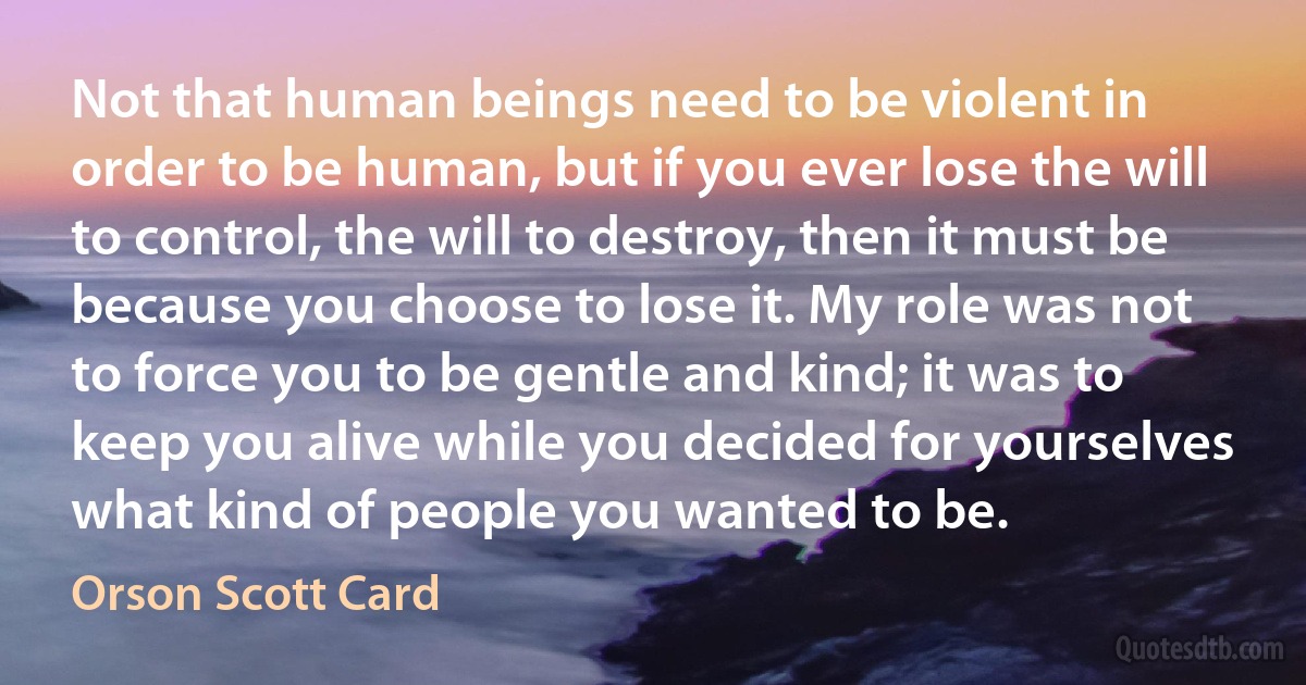 Not that human beings need to be violent in order to be human, but if you ever lose the will to control, the will to destroy, then it must be because you choose to lose it. My role was not to force you to be gentle and kind; it was to keep you alive while you decided for yourselves what kind of people you wanted to be. (Orson Scott Card)