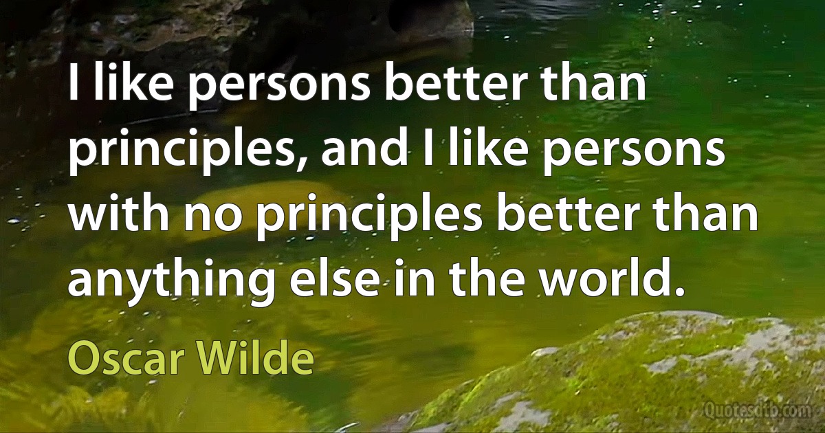 I like persons better than principles, and I like persons with no principles better than anything else in the world. (Oscar Wilde)