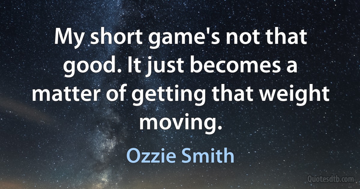 My short game's not that good. It just becomes a matter of getting that weight moving. (Ozzie Smith)