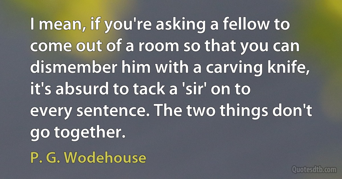 I mean, if you're asking a fellow to come out of a room so that you can dismember him with a carving knife, it's absurd to tack a 'sir' on to every sentence. The two things don't go together. (P. G. Wodehouse)