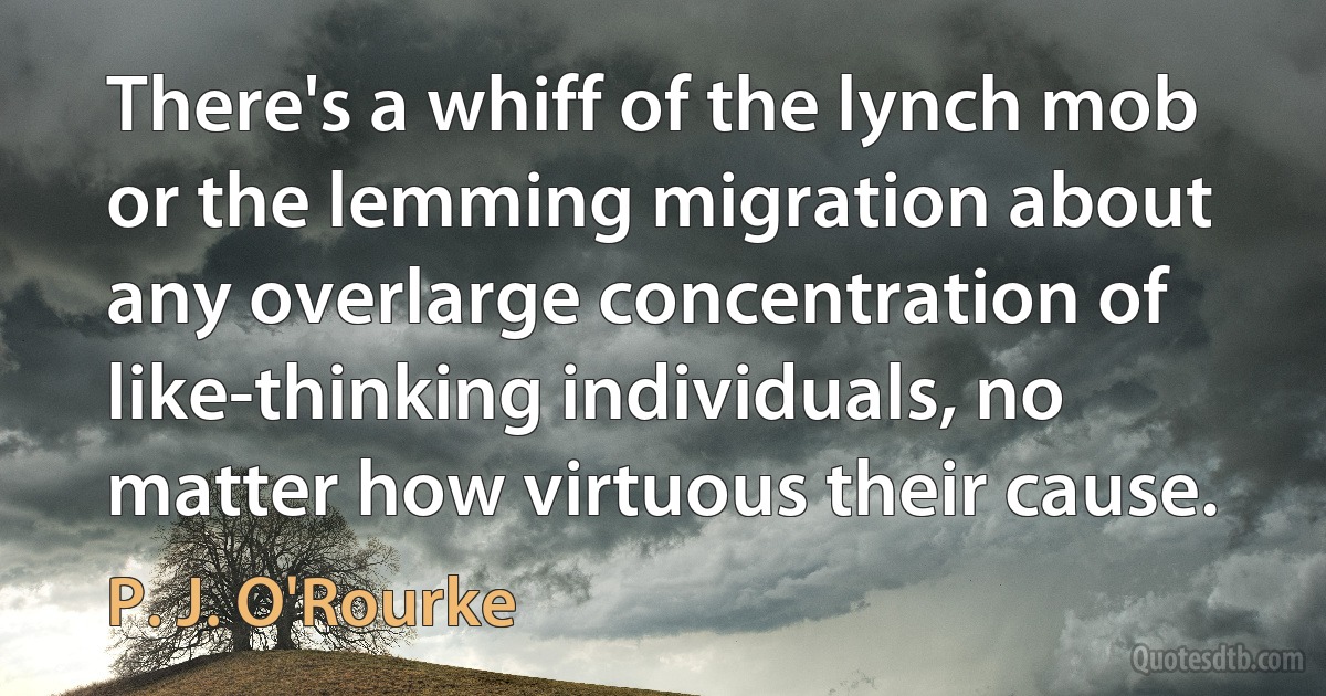 There's a whiff of the lynch mob or the lemming migration about any overlarge concentration of like-thinking individuals, no matter how virtuous their cause. (P. J. O'Rourke)