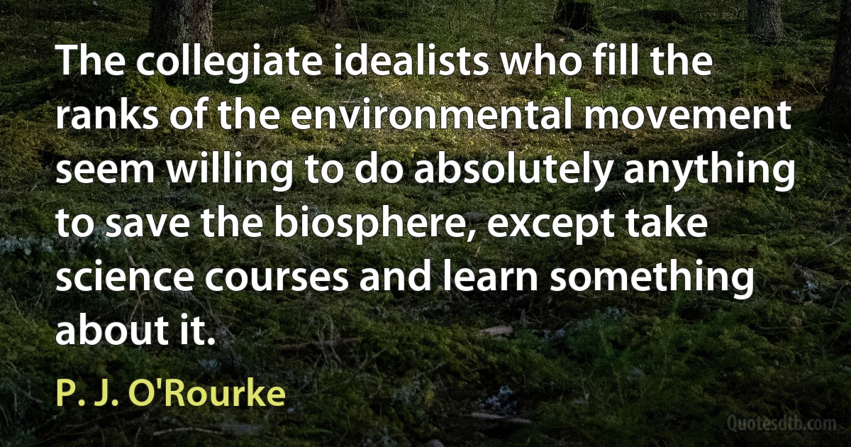 The collegiate idealists who fill the ranks of the environmental movement seem willing to do absolutely anything to save the biosphere, except take science courses and learn something about it. (P. J. O'Rourke)