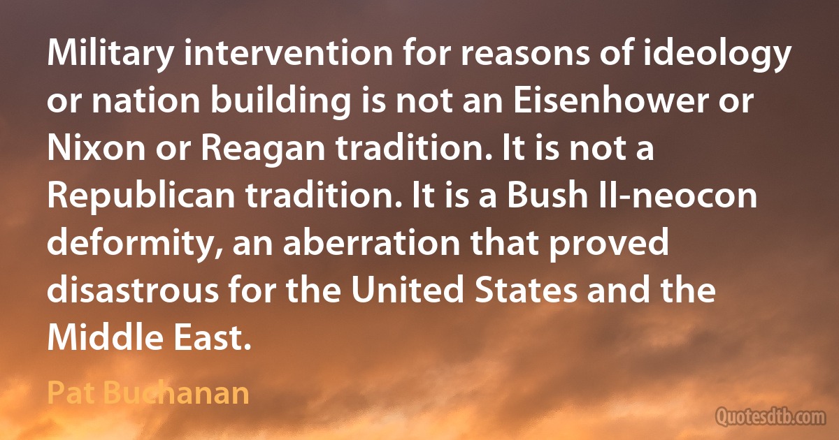 Military intervention for reasons of ideology or nation building is not an Eisenhower or Nixon or Reagan tradition. It is not a Republican tradition. It is a Bush II-neocon deformity, an aberration that proved disastrous for the United States and the Middle East. (Pat Buchanan)