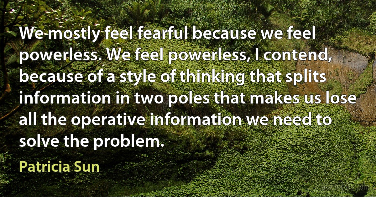 We mostly feel fearful because we feel powerless. We feel powerless, I contend, because of a style of thinking that splits information in two poles that makes us lose all the operative information we need to solve the problem. (Patricia Sun)