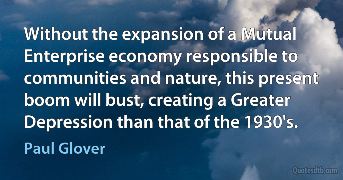 Without the expansion of a Mutual Enterprise economy responsible to communities and nature, this present boom will bust, creating a Greater Depression than that of the 1930's. (Paul Glover)