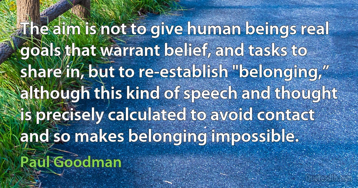 The aim is not to give human beings real goals that warrant belief, and tasks to share in, but to re-establish "belonging,” although this kind of speech and thought is precisely calculated to avoid contact and so makes belonging impossible. (Paul Goodman)