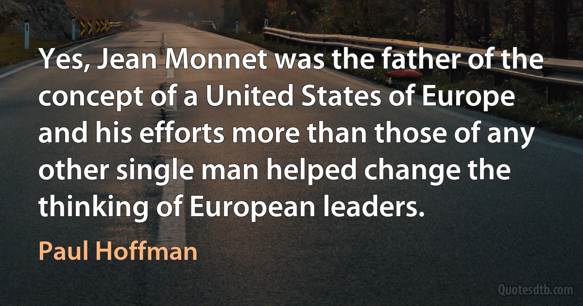 Yes, Jean Monnet was the father of the concept of a United States of Europe and his efforts more than those of any other single man helped change the thinking of European leaders. (Paul Hoffman)