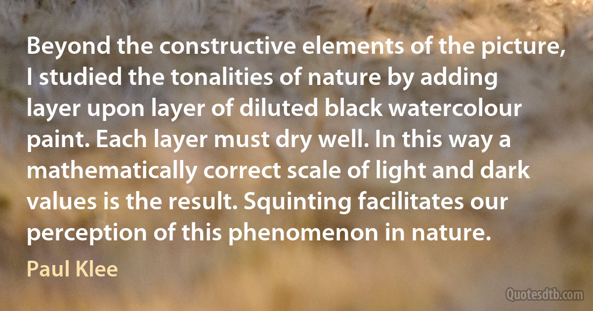 Beyond the constructive elements of the picture, I studied the tonalities of nature by adding layer upon layer of diluted black watercolour paint. Each layer must dry well. In this way a mathematically correct scale of light and dark values is the result. Squinting facilitates our perception of this phenomenon in nature. (Paul Klee)