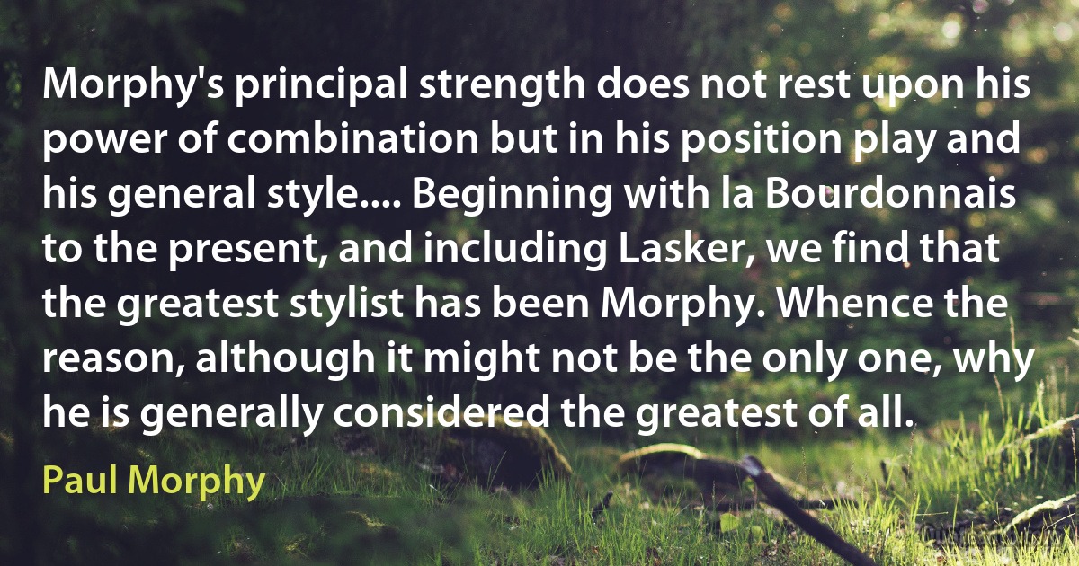 Morphy's principal strength does not rest upon his power of combination but in his position play and his general style.... Beginning with la Bourdonnais to the present, and including Lasker, we find that the greatest stylist has been Morphy. Whence the reason, although it might not be the only one, why he is generally considered the greatest of all. (Paul Morphy)