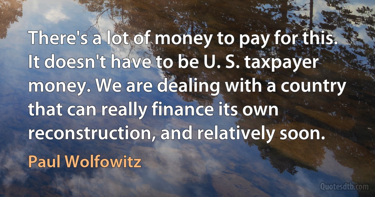 There's a lot of money to pay for this. It doesn't have to be U. S. taxpayer money. We are dealing with a country that can really finance its own reconstruction, and relatively soon. (Paul Wolfowitz)