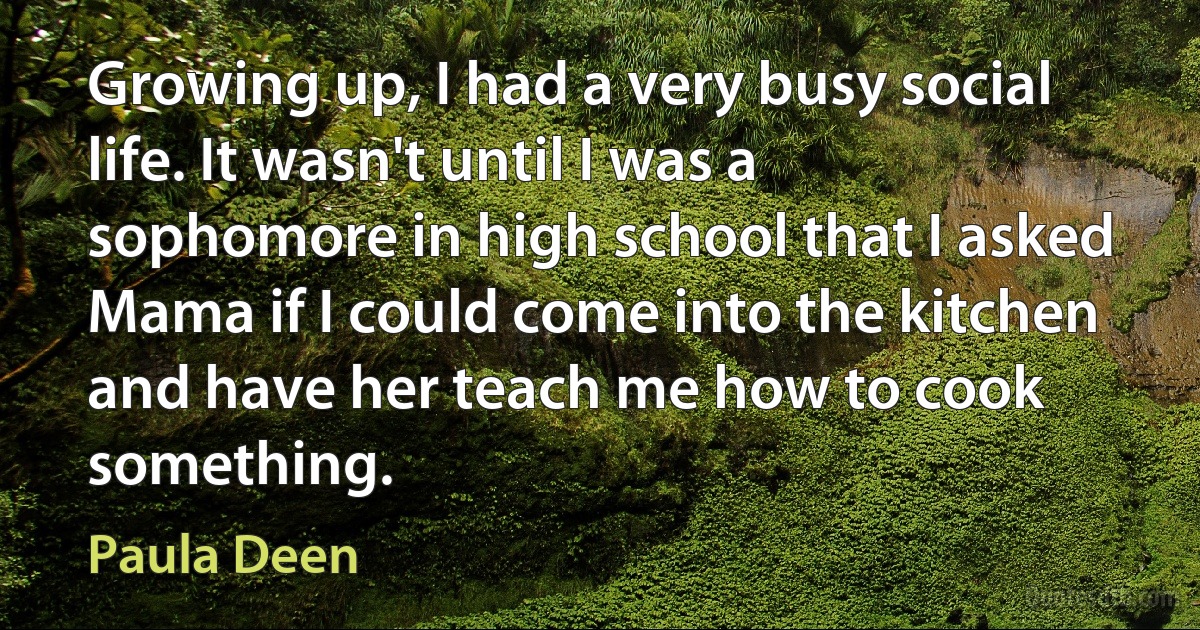 Growing up, I had a very busy social life. It wasn't until I was a sophomore in high school that I asked Mama if I could come into the kitchen and have her teach me how to cook something. (Paula Deen)