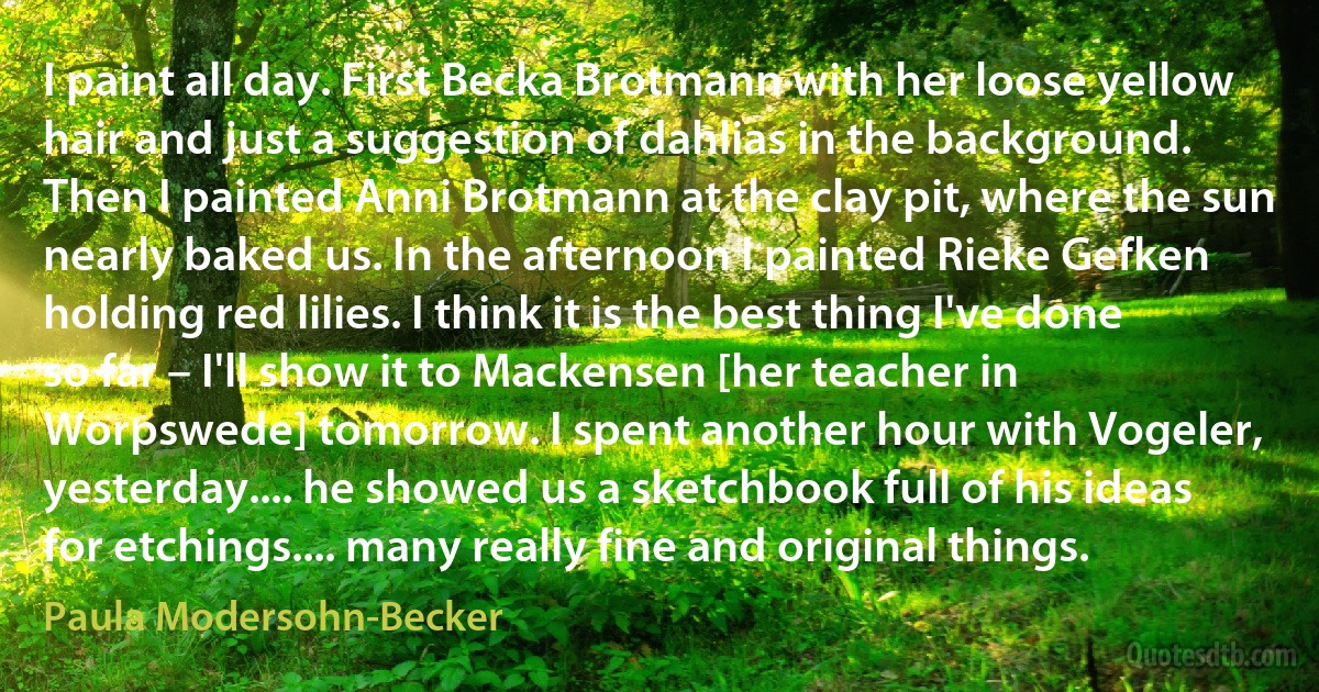 I paint all day. First Becka Brotmann with her loose yellow hair and just a suggestion of dahlias in the background. Then I painted Anni Brotmann at the clay pit, where the sun nearly baked us. In the afternoon I painted Rieke Gefken holding red lilies. I think it is the best thing I've done so far – I'll show it to Mackensen [her teacher in Worpswede] tomorrow. I spent another hour with Vogeler, yesterday.... he showed us a sketchbook full of his ideas for etchings.... many really fine and original things. (Paula Modersohn-Becker)