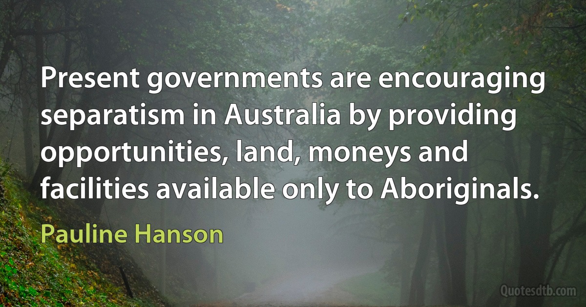 Present governments are encouraging separatism in Australia by providing opportunities, land, moneys and facilities available only to Aboriginals. (Pauline Hanson)