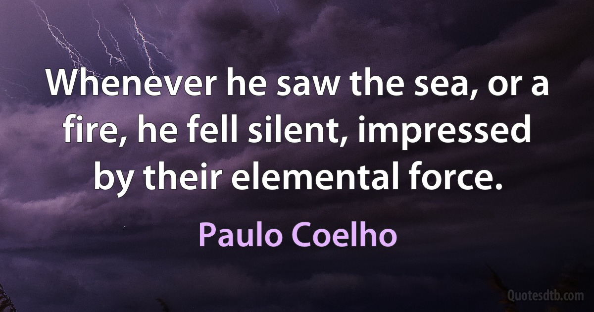 Whenever he saw the sea, or a fire, he fell silent, impressed by their elemental force. (Paulo Coelho)