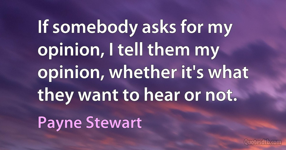 If somebody asks for my opinion, I tell them my opinion, whether it's what they want to hear or not. (Payne Stewart)