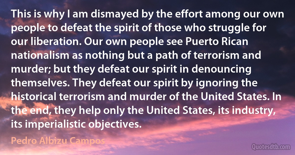 This is why I am dismayed by the effort among our own people to defeat the spirit of those who struggle for our liberation. Our own people see Puerto Rican nationalism as nothing but a path of terrorism and murder; but they defeat our spirit in denouncing themselves. They defeat our spirit by ignoring the historical terrorism and murder of the United States. In the end, they help only the United States, its industry, its imperialistic objectives. (Pedro Albizu Campos)