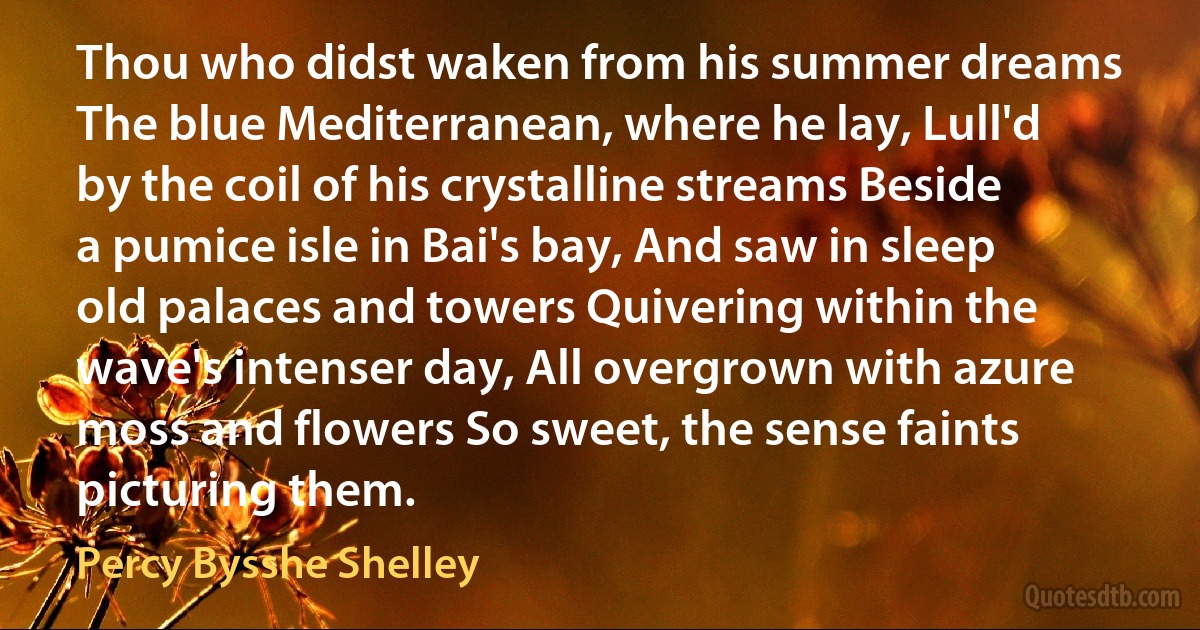 Thou who didst waken from his summer dreams The blue Mediterranean, where he lay, Lull'd by the coil of his crystalline streams Beside a pumice isle in Bai's bay, And saw in sleep old palaces and towers Quivering within the wave's intenser day, All overgrown with azure moss and flowers So sweet, the sense faints picturing them. (Percy Bysshe Shelley)