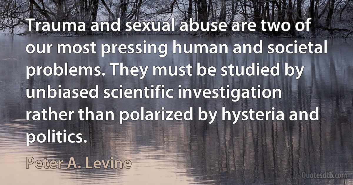 Trauma and sexual abuse are two of our most pressing human and societal problems. They must be studied by unbiased scientific investigation rather than polarized by hysteria and politics. (Peter A. Levine)