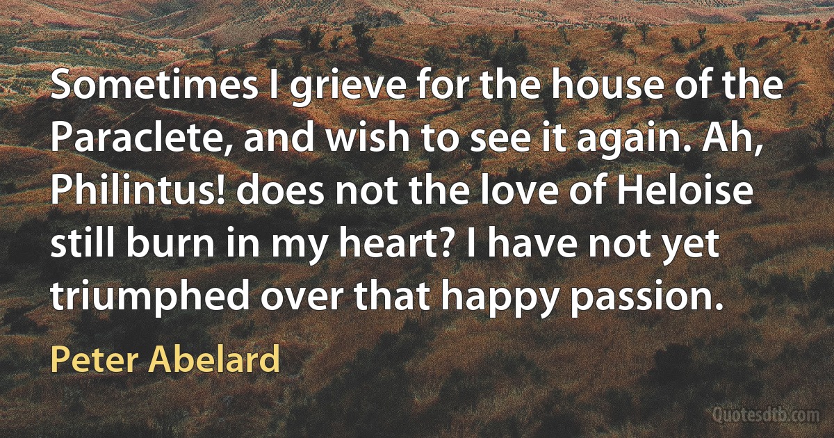 Sometimes I grieve for the house of the Paraclete, and wish to see it again. Ah, Philintus! does not the love of Heloise still burn in my heart? I have not yet triumphed over that happy passion. (Peter Abelard)