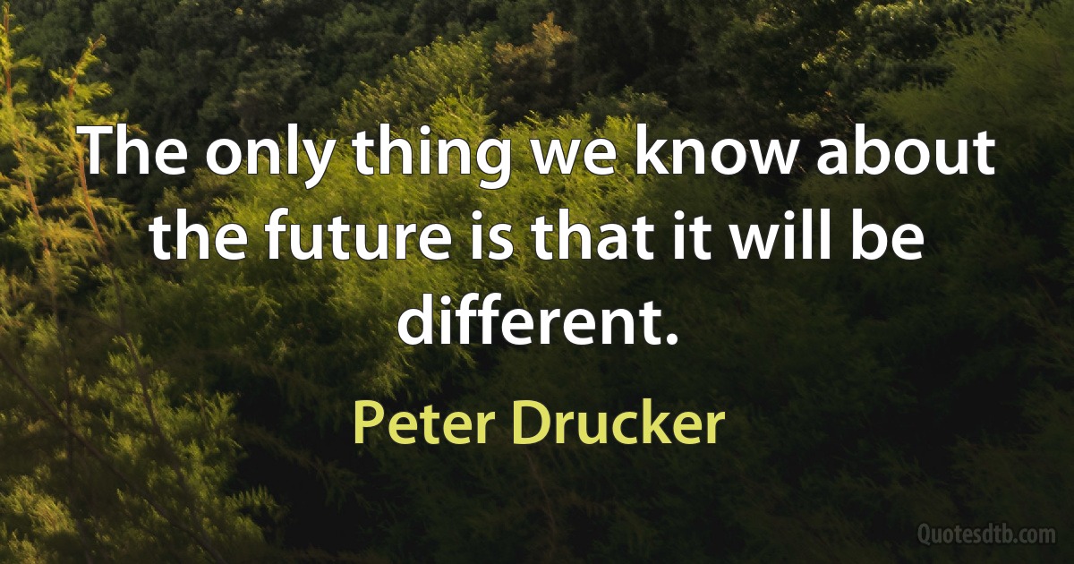 The only thing we know about the future is that it will be different. (Peter Drucker)