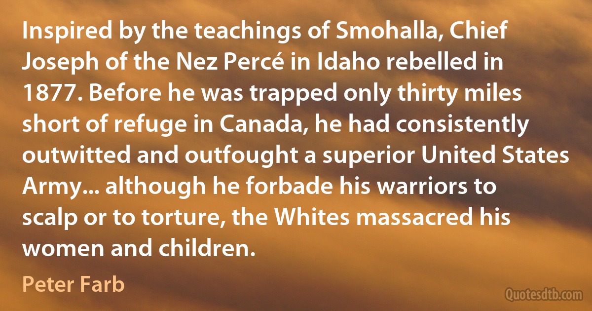 Inspired by the teachings of Smohalla, Chief Joseph of the Nez Percé in Idaho rebelled in 1877. Before he was trapped only thirty miles short of refuge in Canada, he had consistently outwitted and outfought a superior United States Army... although he forbade his warriors to scalp or to torture, the Whites massacred his women and children. (Peter Farb)