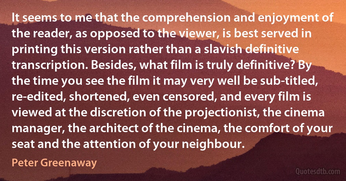 It seems to me that the comprehension and enjoyment of the reader, as opposed to the viewer, is best served in printing this version rather than a slavish definitive transcription. Besides, what film is truly definitive? By the time you see the film it may very well be sub-titled, re-edited, shortened, even censored, and every film is viewed at the discretion of the projectionist, the cinema manager, the architect of the cinema, the comfort of your seat and the attention of your neighbour. (Peter Greenaway)