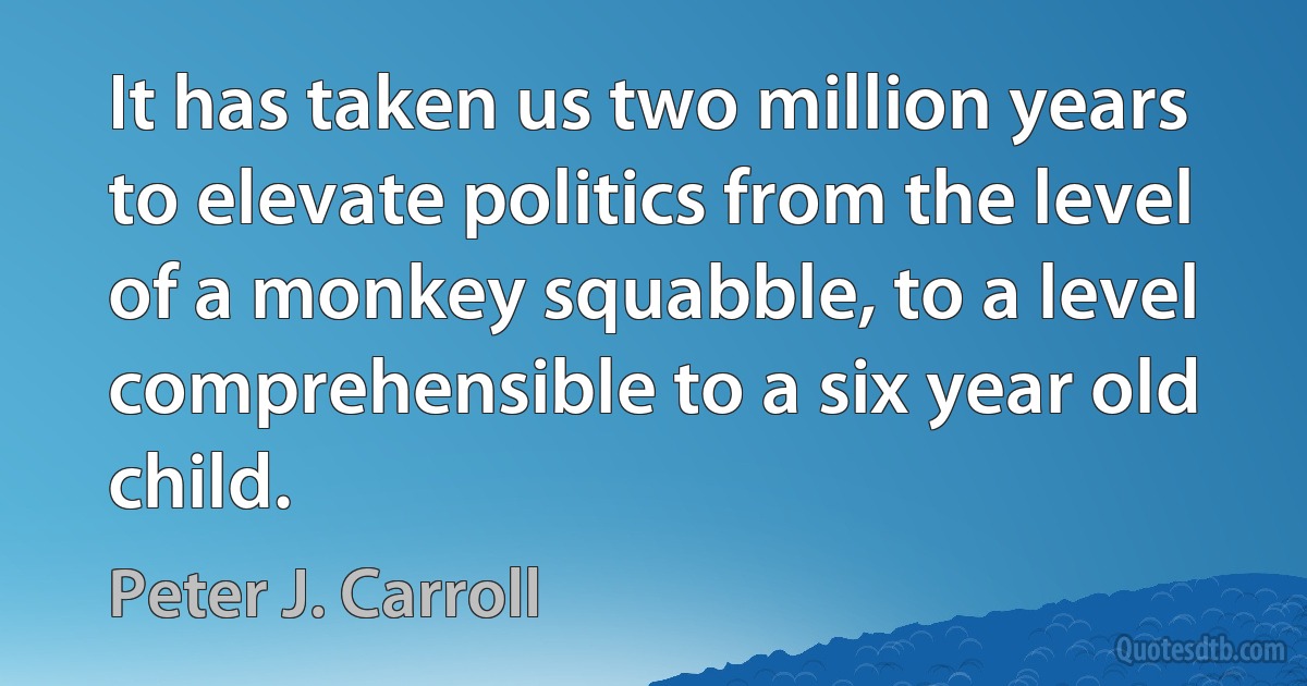 It has taken us two million years to elevate politics from the level of a monkey squabble, to a level comprehensible to a six year old child. (Peter J. Carroll)