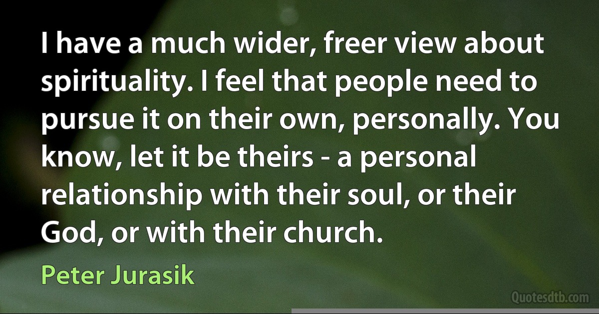 I have a much wider, freer view about spirituality. I feel that people need to pursue it on their own, personally. You know, let it be theirs - a personal relationship with their soul, or their God, or with their church. (Peter Jurasik)