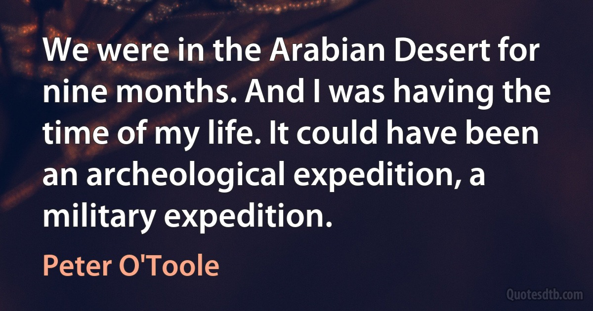 We were in the Arabian Desert for nine months. And I was having the time of my life. It could have been an archeological expedition, a military expedition. (Peter O'Toole)