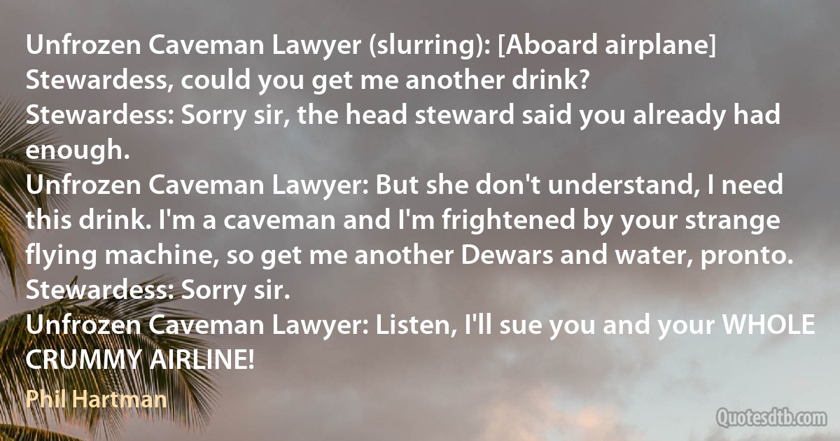 Unfrozen Caveman Lawyer (slurring): [Aboard airplane] Stewardess, could you get me another drink?
Stewardess: Sorry sir, the head steward said you already had enough.
Unfrozen Caveman Lawyer: But she don't understand, I need this drink. I'm a caveman and I'm frightened by your strange flying machine, so get me another Dewars and water, pronto.
Stewardess: Sorry sir.
Unfrozen Caveman Lawyer: Listen, I'll sue you and your WHOLE CRUMMY AIRLINE! (Phil Hartman)