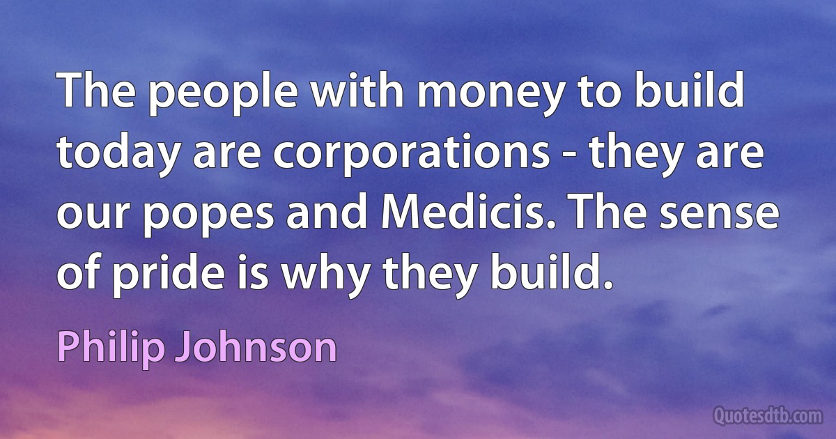 The people with money to build today are corporations - they are our popes and Medicis. The sense of pride is why they build. (Philip Johnson)