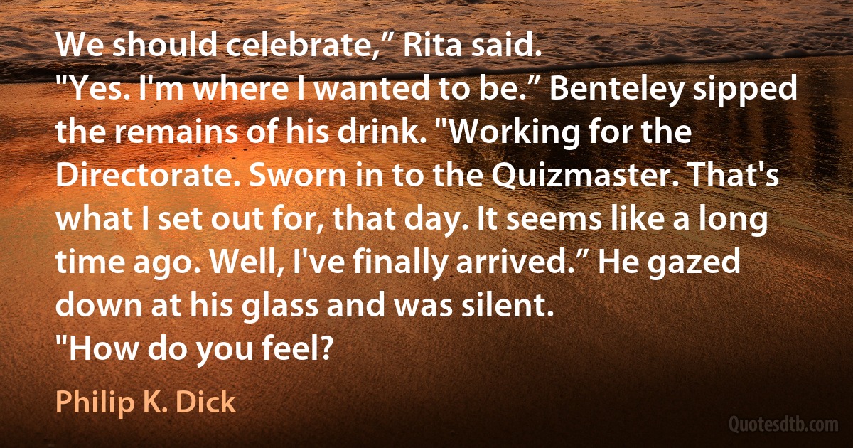 We should celebrate,” Rita said.
"Yes. I'm where I wanted to be.” Benteley sipped the remains of his drink. "Working for the Directorate. Sworn in to the Quizmaster. That's what I set out for, that day. It seems like a long time ago. Well, I've finally arrived.” He gazed down at his glass and was silent.
"How do you feel? (Philip K. Dick)