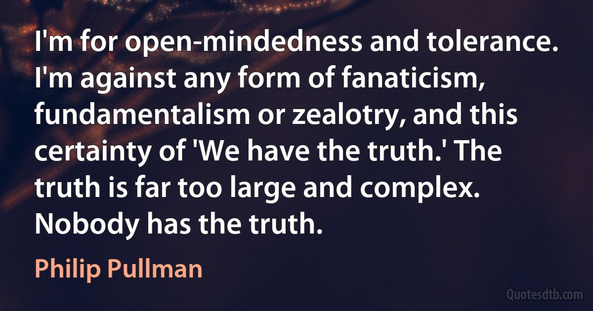 I'm for open-mindedness and tolerance. I'm against any form of fanaticism, fundamentalism or zealotry, and this certainty of 'We have the truth.' The truth is far too large and complex. Nobody has the truth. (Philip Pullman)