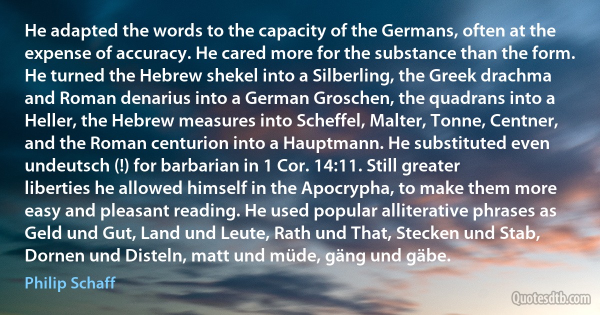 He adapted the words to the capacity of the Germans, often at the expense of accuracy. He cared more for the substance than the form. He turned the Hebrew shekel into a Silberling, the Greek drachma and Roman denarius into a German Groschen, the quadrans into a Heller, the Hebrew measures into Scheffel, Malter, Tonne, Centner, and the Roman centurion into a Hauptmann. He substituted even undeutsch (!) for barbarian in 1 Cor. 14:11. Still greater liberties he allowed himself in the Apocrypha, to make them more easy and pleasant reading. He used popular alliterative phrases as Geld und Gut, Land und Leute, Rath und That, Stecken und Stab, Dornen und Disteln, matt und müde, gäng und gäbe. (Philip Schaff)