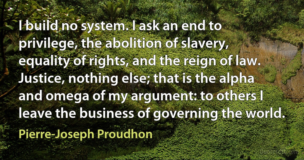 I build no system. I ask an end to privilege, the abolition of slavery, equality of rights, and the reign of law. Justice, nothing else; that is the alpha and omega of my argument: to others I leave the business of governing the world. (Pierre-Joseph Proudhon)