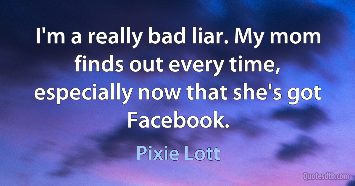 I'm a really bad liar. My mom finds out every time, especially now that she's got Facebook. (Pixie Lott)