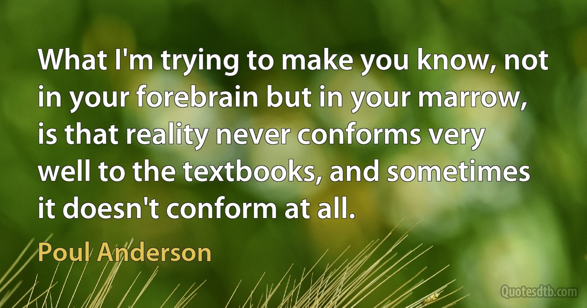 What I'm trying to make you know, not in your forebrain but in your marrow, is that reality never conforms very well to the textbooks, and sometimes it doesn't conform at all. (Poul Anderson)