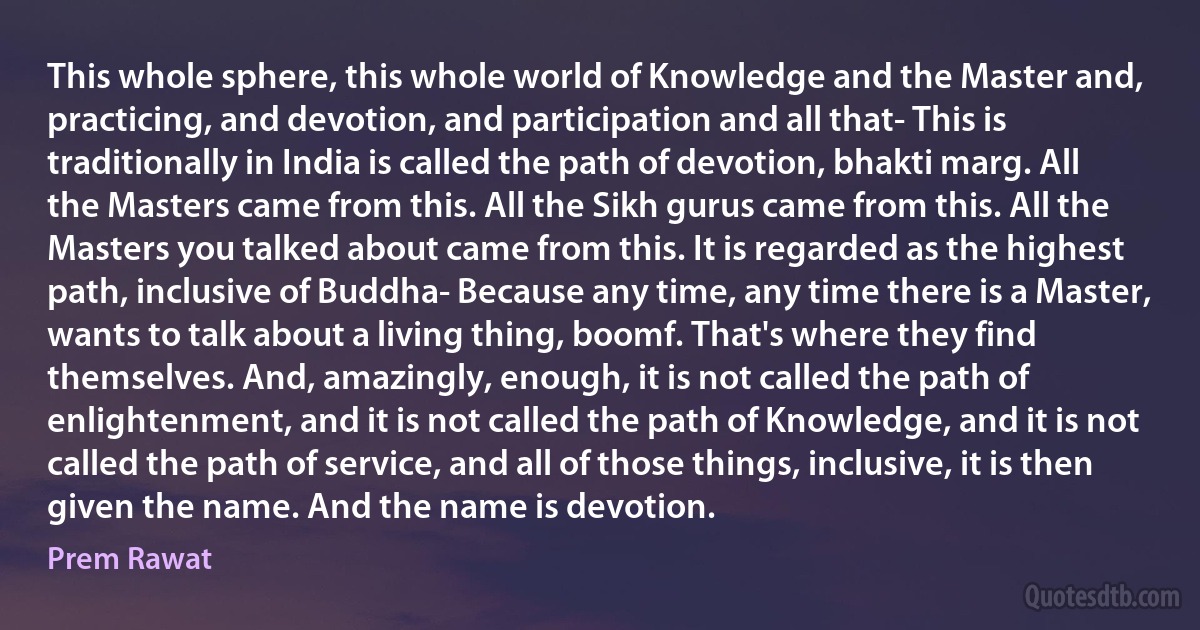 This whole sphere, this whole world of Knowledge and the Master and, practicing, and devotion, and participation and all that- This is traditionally in India is called the path of devotion, bhakti marg. All the Masters came from this. All the Sikh gurus came from this. All the Masters you talked about came from this. It is regarded as the highest path, inclusive of Buddha- Because any time, any time there is a Master, wants to talk about a living thing, boomf. That's where they find themselves. And, amazingly, enough, it is not called the path of enlightenment, and it is not called the path of Knowledge, and it is not called the path of service, and all of those things, inclusive, it is then given the name. And the name is devotion. (Prem Rawat)