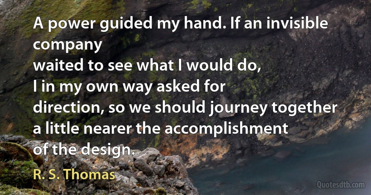 A power guided my hand. If an invisible company
waited to see what I would do,
I in my own way asked for
direction, so we should journey together
a little nearer the accomplishment
of the design. (R. S. Thomas)