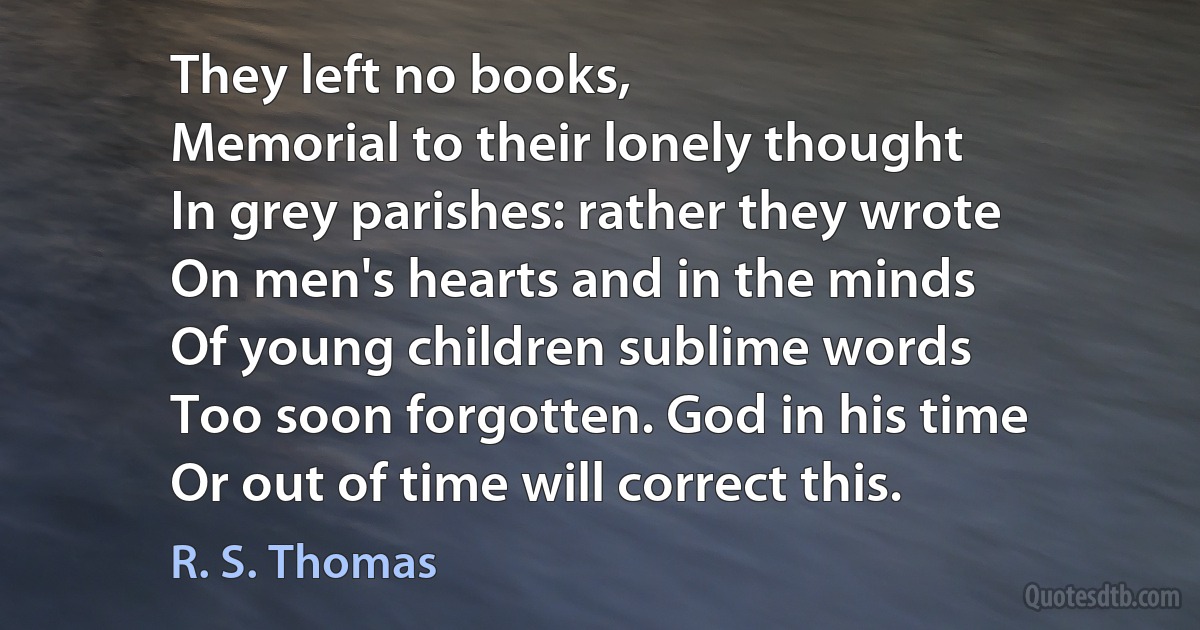 They left no books,
Memorial to their lonely thought
In grey parishes: rather they wrote
On men's hearts and in the minds
Of young children sublime words
Too soon forgotten. God in his time
Or out of time will correct this. (R. S. Thomas)