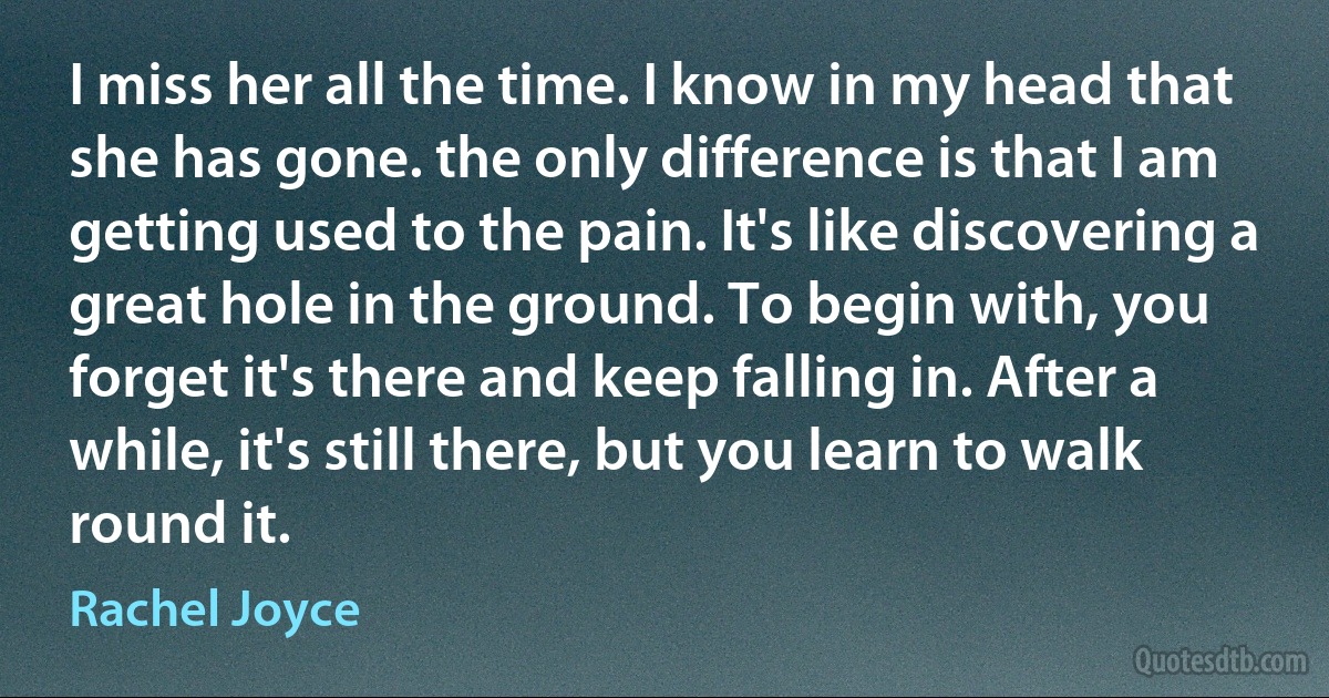 I miss her all the time. I know in my head that she has gone. the only difference is that I am getting used to the pain. It's like discovering a great hole in the ground. To begin with, you forget it's there and keep falling in. After a while, it's still there, but you learn to walk round it. (Rachel Joyce)