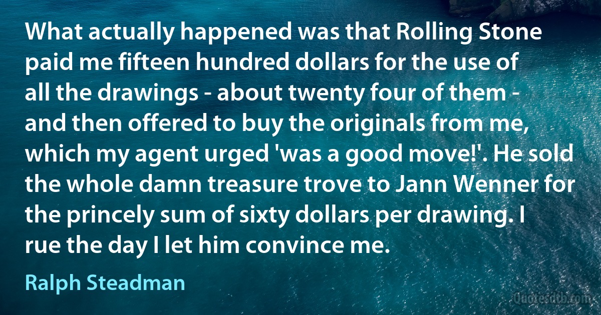 What actually happened was that Rolling Stone paid me fifteen hundred dollars for the use of all the drawings - about twenty four of them - and then offered to buy the originals from me, which my agent urged 'was a good move!'. He sold the whole damn treasure trove to Jann Wenner for the princely sum of sixty dollars per drawing. I rue the day I let him convince me. (Ralph Steadman)