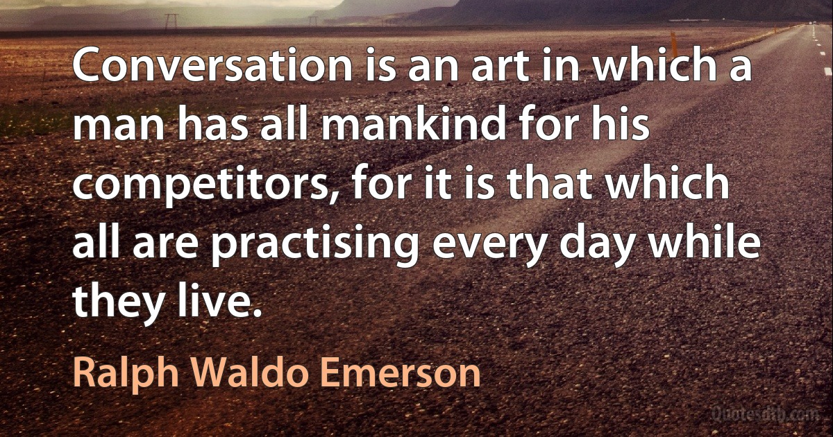 Conversation is an art in which a man has all mankind for his competitors, for it is that which all are practising every day while they live. (Ralph Waldo Emerson)