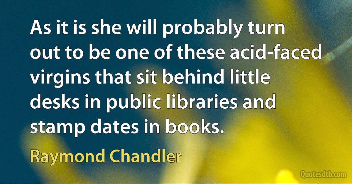 As it is she will probably turn out to be one of these acid-faced virgins that sit behind little desks in public libraries and stamp dates in books. (Raymond Chandler)