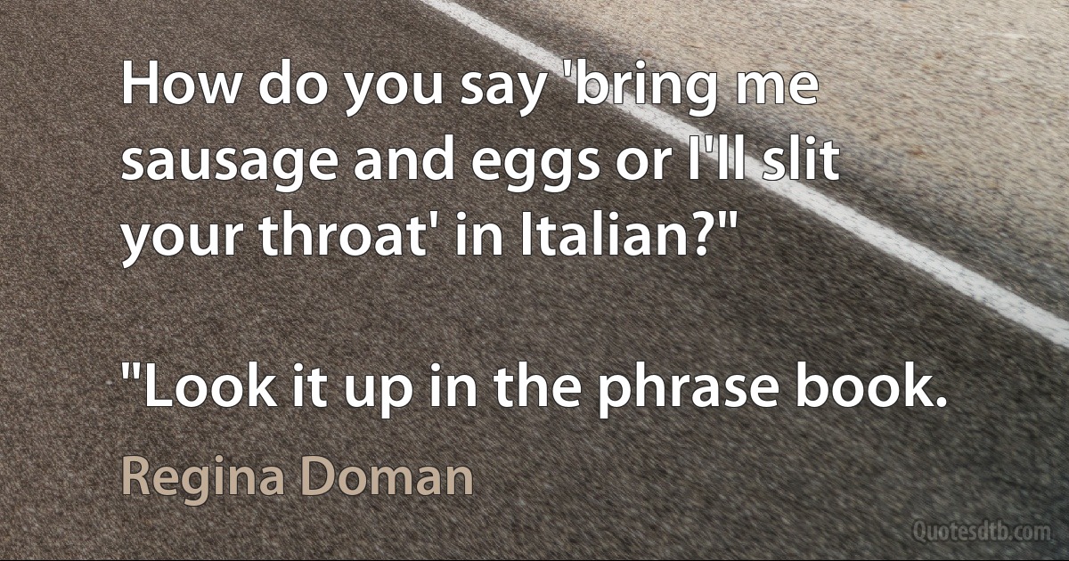 How do you say 'bring me sausage and eggs or I'll slit your throat' in Italian?"

"Look it up in the phrase book. (Regina Doman)