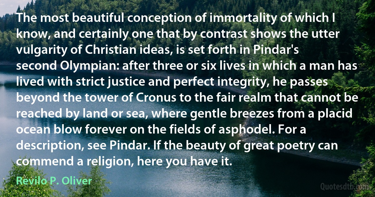 The most beautiful conception of immortality of which I know, and certainly one that by contrast shows the utter vulgarity of Christian ideas, is set forth in Pindar's second Olympian: after three or six lives in which a man has lived with strict justice and perfect integrity, he passes beyond the tower of Cronus to the fair realm that cannot be reached by land or sea, where gentle breezes from a placid ocean blow forever on the fields of asphodel. For a description, see Pindar. If the beauty of great poetry can commend a religion, here you have it. (Revilo P. Oliver)