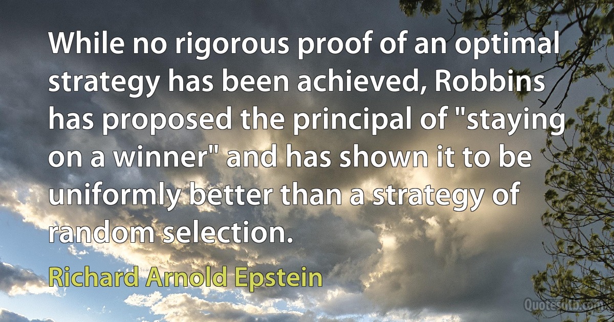 While no rigorous proof of an optimal strategy has been achieved, Robbins has proposed the principal of "staying on a winner" and has shown it to be uniformly better than a strategy of random selection. (Richard Arnold Epstein)